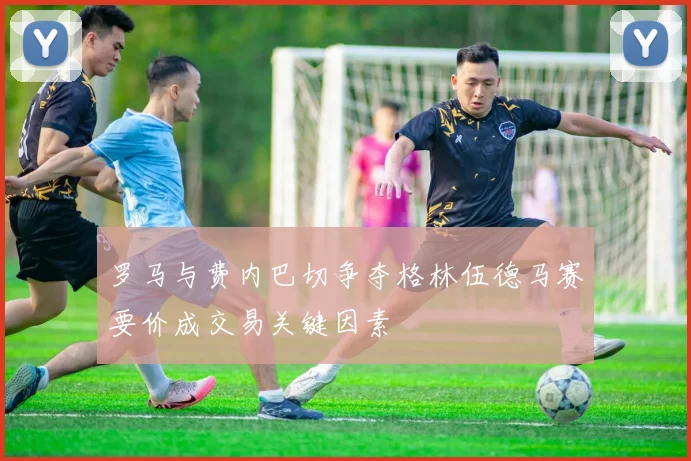 罗马与费内巴切争夺格林伍德马赛要价成交易关键因素