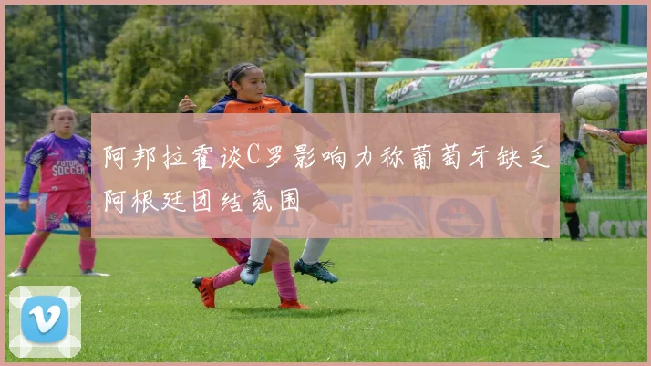 阿邦拉霍谈C罗影响力称葡萄牙缺乏阿根廷团结氛围