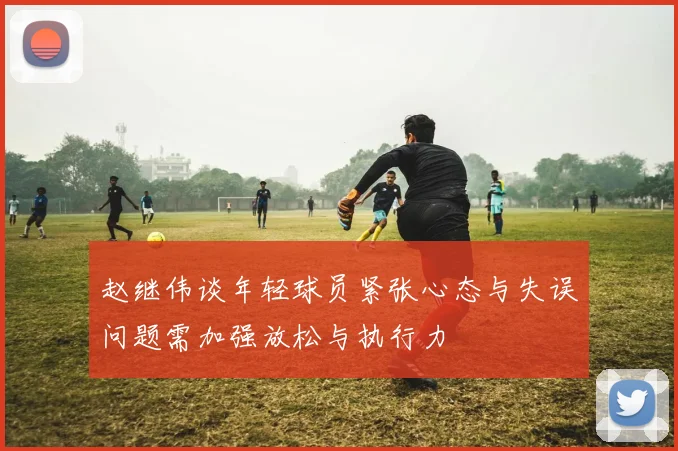 赵继伟谈年轻球员紧张心态与失误问题需加强放松与执行力