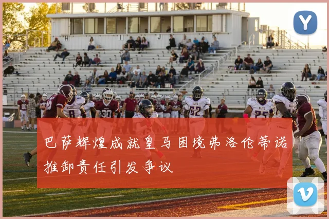 巴萨辉煌成就皇马困境弗洛伦蒂诺推卸责任引发争议