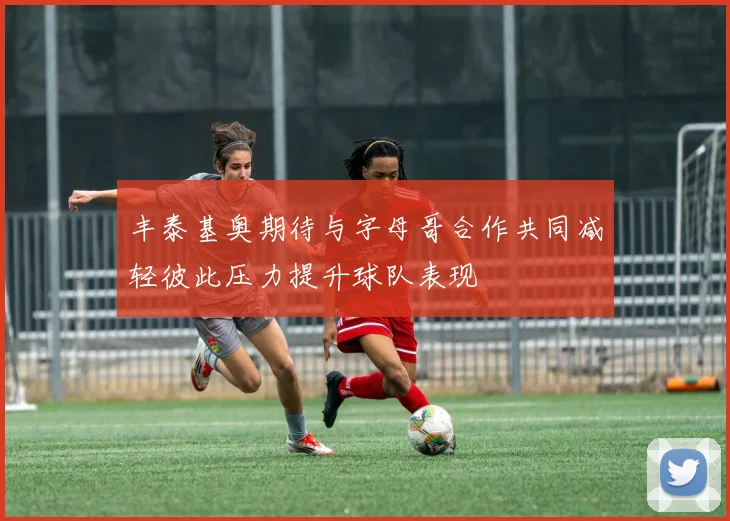 丰泰基奥期待与字母哥合作共同减轻彼此压力提升球队表现