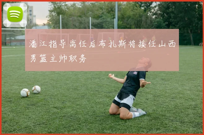 潘江指导离任后布扎斯将接任山西男篮主帅职务