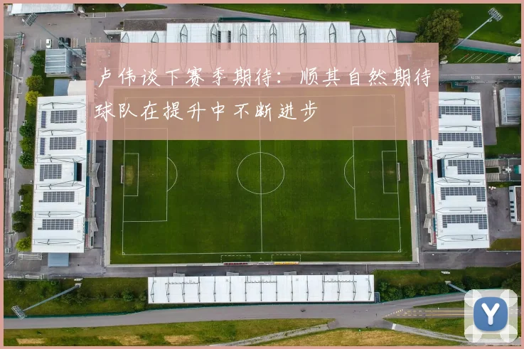 卢伟谈下赛季期待：顺其自然期待球队在提升中不断进步