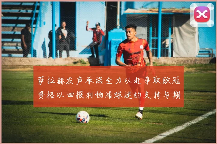 萨拉赫发声承诺全力以赴争取欧冠资格以回报利物浦球迷的支持与期待