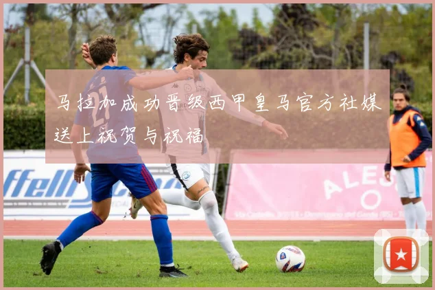 马拉加成功晋级西甲皇马官方社媒送上祝贺与祝福
