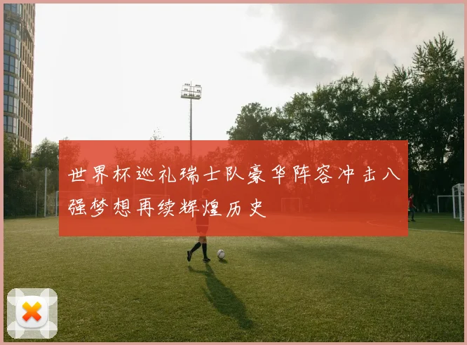世界杯巡礼瑞士队豪华阵容冲击八强梦想再续辉煌历史