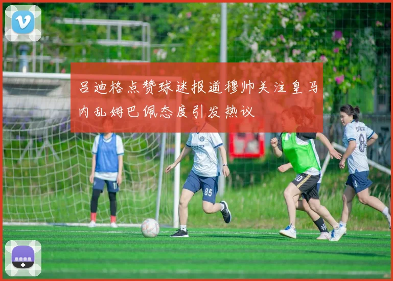 吕迪格点赞球迷报道穆帅关注皇马内乱姆巴佩态度引发热议