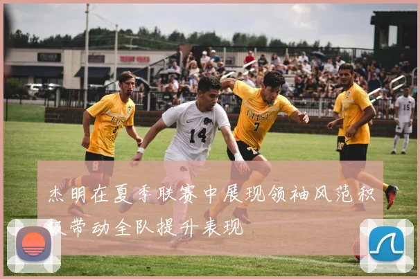 杰明在夏季联赛中展现领袖风范积极带动全队提升表现
