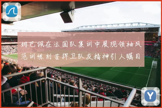 姆巴佩在法国队集训中展现领袖风范训练刻苦捍卫队友精神引人瞩目