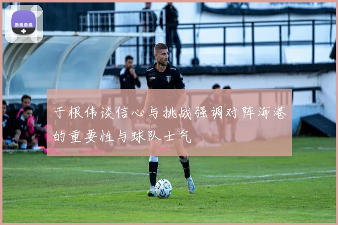 于根伟谈信心与挑战强调对阵海港的重要性与球队士气