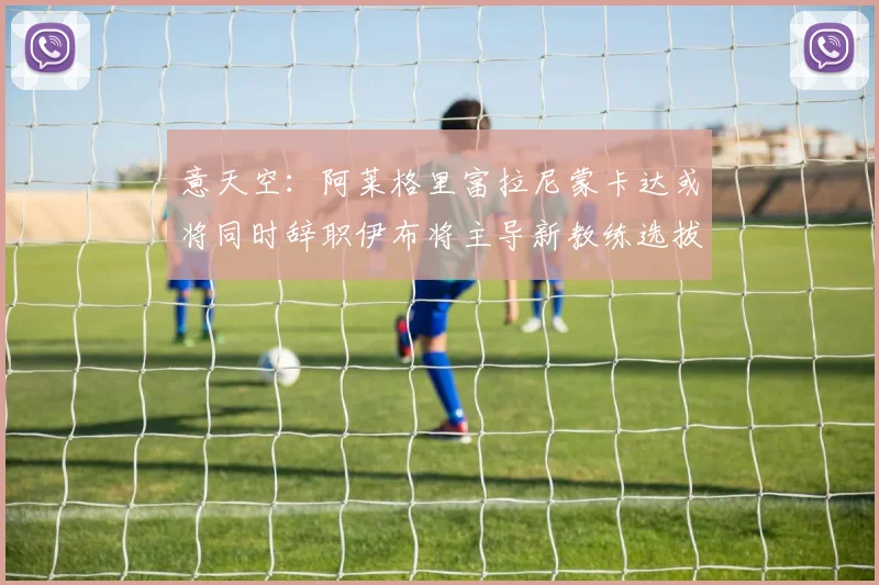 意天空：阿莱格里富拉尼蒙卡达或将同时辞职伊布将主导新教练选拔工作