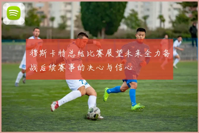 穆斯卡特总结比赛展望未来全力备战后续赛事的决心与信心