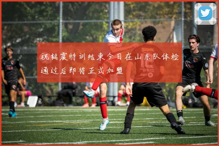 祝铭震特训结束今日在山东队体检通过后即将正式加盟