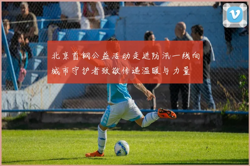 北京首钢公益活动走进防汛一线向城市守护者致敬传递温暖与力量