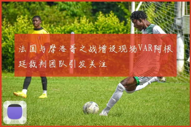 法国与摩洛哥之战增设现场VAR阿根廷裁判团队引发关注