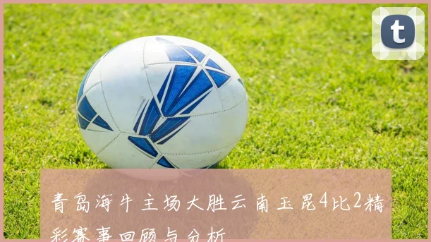 青岛海牛主场大胜云南玉昆4比2精彩赛事回顾与分析