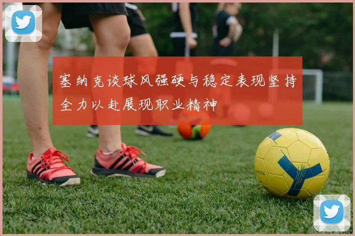 塞纳克谈球风强硬与稳定表现坚持全力以赴展现职业精神