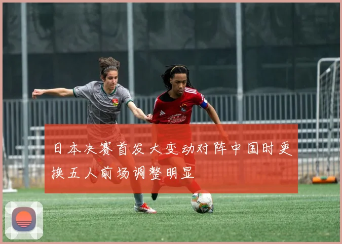 日本决赛首发大变动对阵中国时更换五人前场调整明显